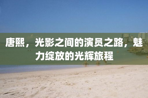 唐熙，光影之间的演员之路，魅力绽放的光辉旅程