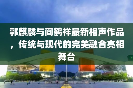 郭麒麟与阎鹤祥最新相声作品，传统与现代的完美融合亮相舞台