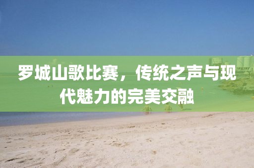 罗城山歌比赛，传统之声与现代魅力的完美交融