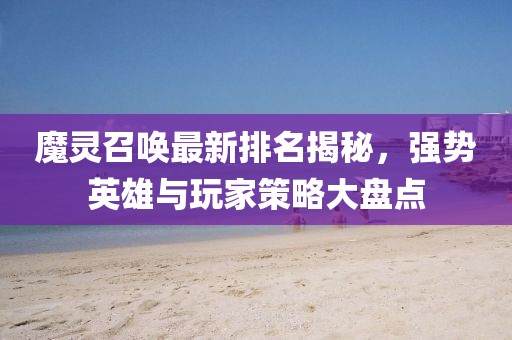 魔灵召唤最新排名揭秘，强势英雄与玩家策略大盘点