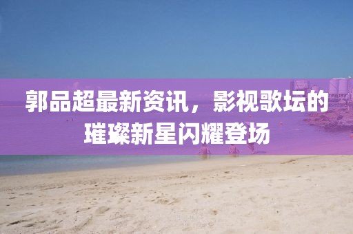 郭品超最新资讯，影视歌坛的璀璨新星闪耀登场