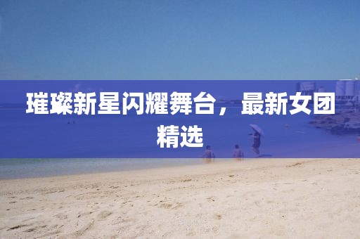 璀璨新星闪耀舞台，最新女团精选