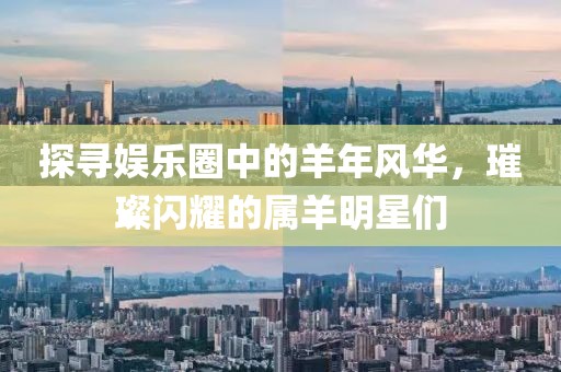 探寻娱乐圈中的羊年风华，璀璨闪耀的属羊明星们