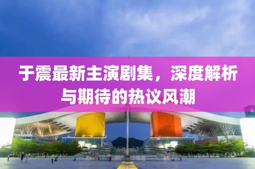 于震最新主演剧集，深度解析与期待的热议风潮