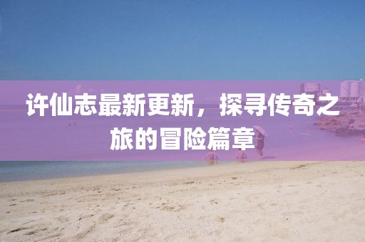 许仙志最新更新，探寻传奇之旅的冒险篇章