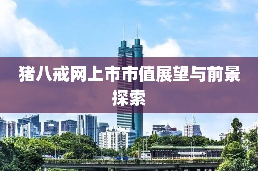 猪八戒网上市市值展望与前景探索
