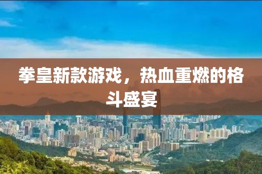 拳皇新款游戏，热血重燃的格斗盛宴