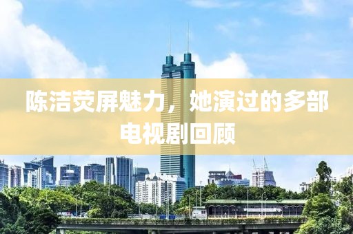 陈洁荧屏魅力，她演过的多部电视剧回顾