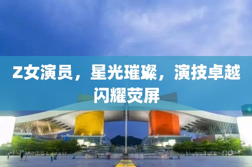 Z女演员，星光璀璨，演技卓越闪耀荧屏