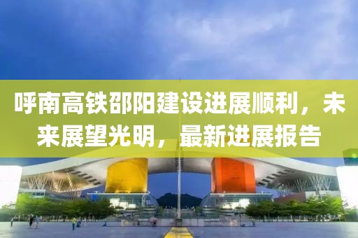 呼南高铁邵阳建设进展顺利，未来展望光明，最新进展报告