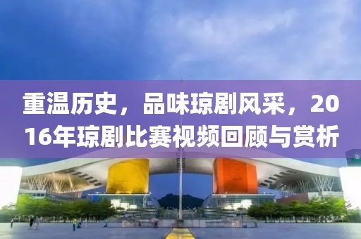 重温历史，品味琼剧风采，2016年琼剧比赛视频回顾与赏析