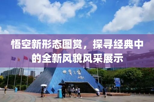 悟空新形态图赏，探寻经典中的全新风貌风采展示