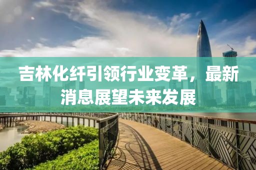 吉林化纤引领行业变革，最新消息展望未来发展