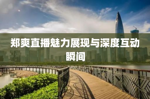 郑爽直播魅力展现与深度互动瞬间