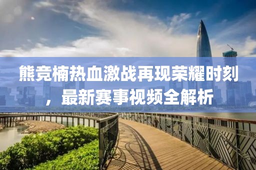熊竞楠热血激战再现荣耀时刻，最新赛事视频全解析