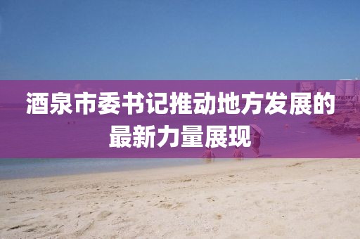 酒泉市委书记推动地方发展的最新力量展现
