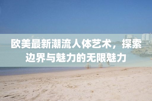 欧美最新潮流人体艺术，探索边界与魅力的无限魅力