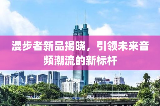 漫步者新品揭晓，引领未来音频潮流的新标杆