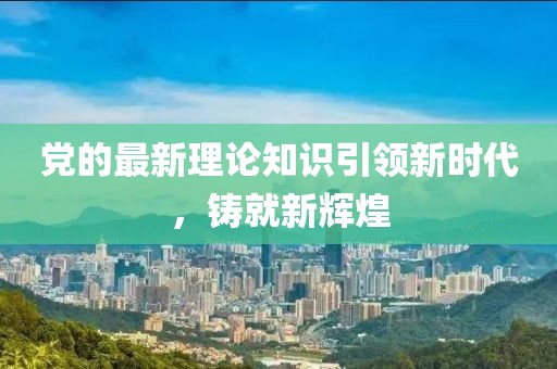 党的最新理论知识引领新时代，铸就新辉煌