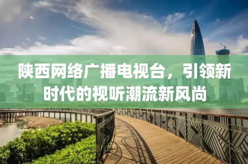 陕西网络广播电视台，引领新时代的视听潮流新风尚
