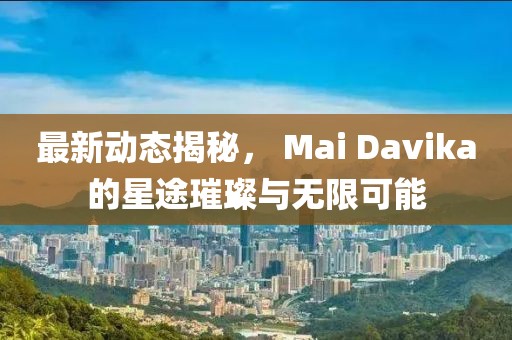 最新动态揭秘， Mai Davika的星途璀璨与无限可能