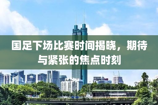 国足下场比赛时间揭晓，期待与紧张的焦点时刻