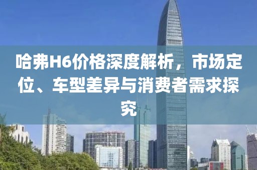 哈弗H6价格深度解析，市场定位、车型差异与消费者需求探究