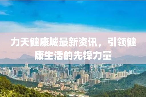 力天健康城最新资讯，引领健康生活的先锋力量