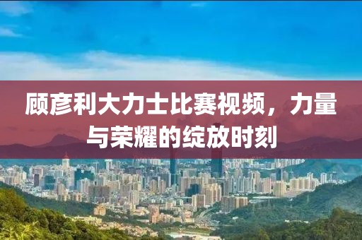 顾彦利大力士比赛视频，力量与荣耀的绽放时刻