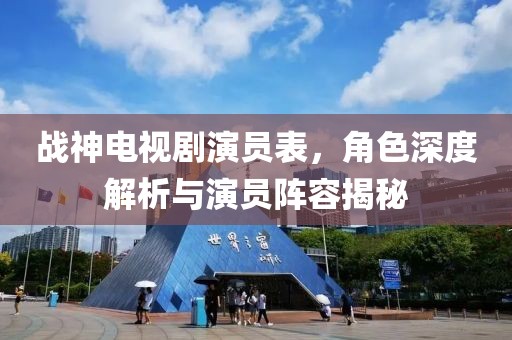 战神电视剧演员表，角色深度解析与演员阵容揭秘