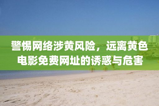 警惕网络涉黄风险，远离黄色电影免费网址的诱惑与危害
