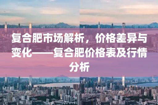 复合肥市场解析，价格差异与变化——复合肥价格表及行情分析