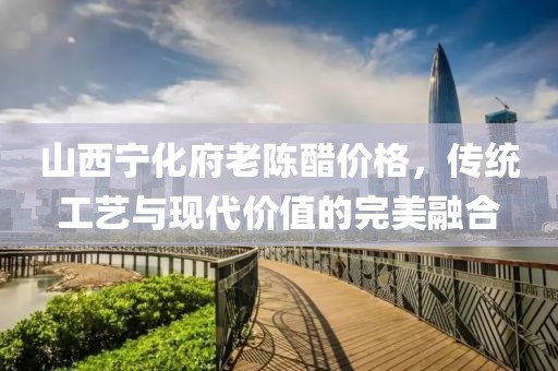 山西宁化府老陈醋价格，传统工艺与现代价值的完美融合