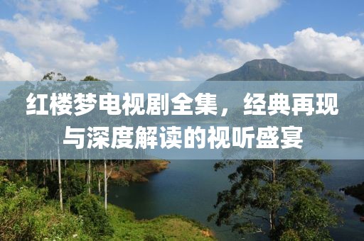 红楼梦电视剧全集，经典再现与深度解读的视听盛宴