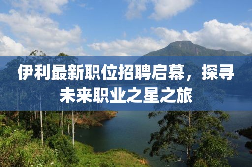 伊利最新职位招聘启幕，探寻未来职业之星之旅