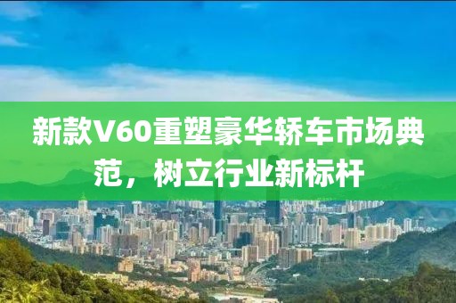 新款V60重塑豪华轿车市场典范，树立行业新标杆