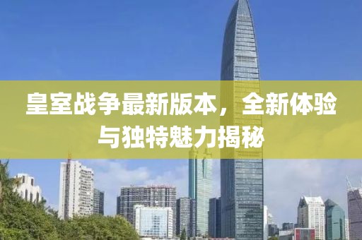 皇室战争最新版本，全新体验与独特魅力揭秘