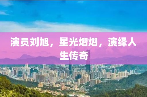 演员刘旭，星光熠熠，演绎人生传奇