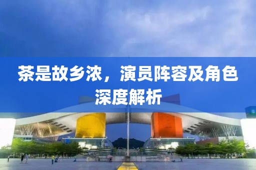 茶是故乡浓，演员阵容及角色深度解析