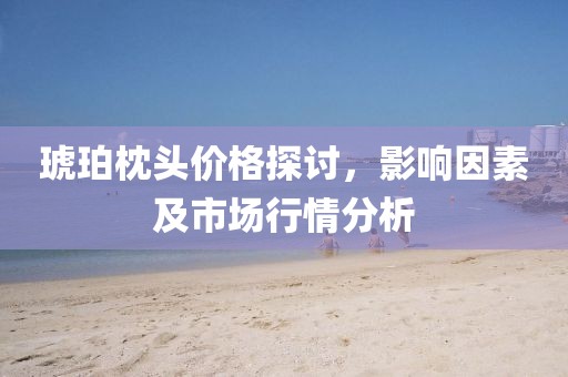 琥珀枕头价格探讨，影响因素及市场行情分析