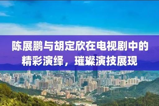 陈展鹏与胡定欣在电视剧中的精彩演绎，璀璨演技展现