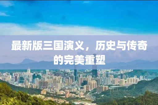 最新版三国演义，历史与传奇的完美重塑