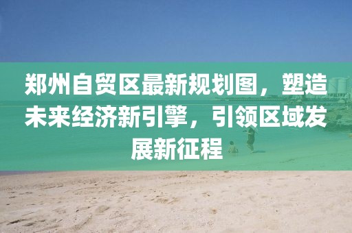 郑州自贸区最新规划图，塑造未来经济新引擎，引领区域发展新征程