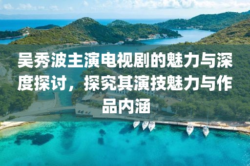 吴秀波主演电视剧的魅力与深度探讨，探究其演技魅力与作品内涵