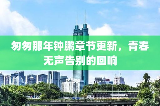 匆匆那年钟鹏章节更新，青春无声告别的回响