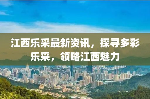 江西乐采最新资讯，探寻多彩乐采，领略江西魅力
