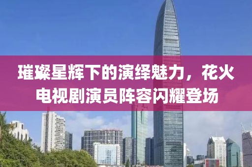 璀璨星辉下的演绎魅力，花火电视剧演员阵容闪耀登场