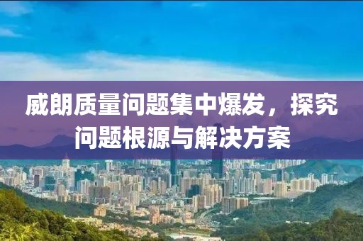 威朗质量问题集中爆发，探究问题根源与解决方案